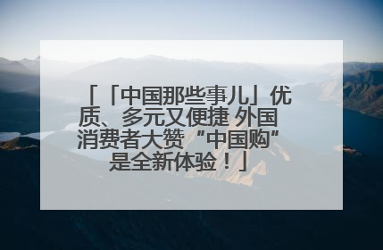 「中国那些事儿」优质、多元又便捷 外国消费者大赞“中国购”是全新体验！
