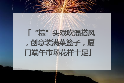 “粽”头戏吹混搭风，创意装满菜篮子，厦门端午市场花样十足