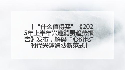 “什么值得买”《2025年上半年兴趣消费趋势报告》发布，解码“心价比”时代兴趣消费新范式