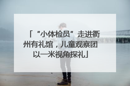 “小体检员”走进衢州有礼馆，儿童观察团以一米视角探礼