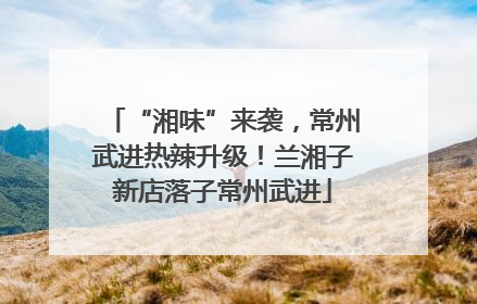 “湘味”来袭，常州武进热辣升级！兰湘子新店落子常州武进