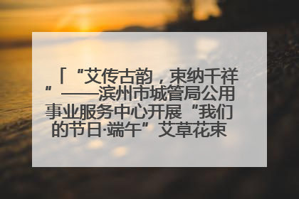 “艾传古韵，束纳千祥”——滨州市城管局公用事业服务中心开展“我们的节日·端午”艾草花束制作主题活动