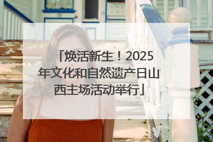 焕活新生！2025年文化和自然遗产日山西主场活动举行