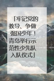 牢记党的教导、争做强国少年！青岛举行示范性少先队入队仪式