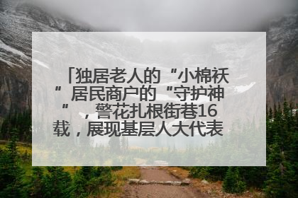 独居老人的“小棉袄”居民商户的“守护神”，警花扎根街巷16载，展现基层人大代表的炽热情怀