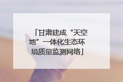 甘肃建成“天空地”一体化生态环境质量监测网络