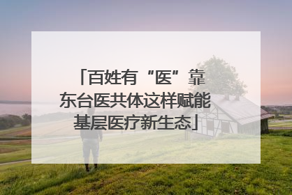 百姓有“医”靠 东台医共体这样赋能基层医疗新生态