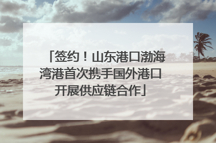 签约！山东港口渤海湾港首次携手国外港口开展供应链合作