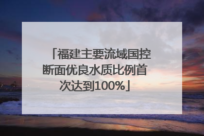 福建主要流域国控断面优良水质比例首次达到100%
