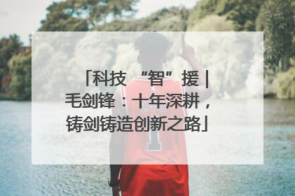 科技 “智”援｜毛剑锋：十年深耕，铸剑铸造创新之路