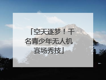 空天逐梦！千名青少年无人机赛场秀技