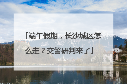 端午假期，长沙城区怎么走？交警研判来了