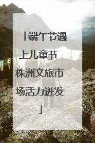 端午节遇上儿童节 株洲文旅市场活力迸发