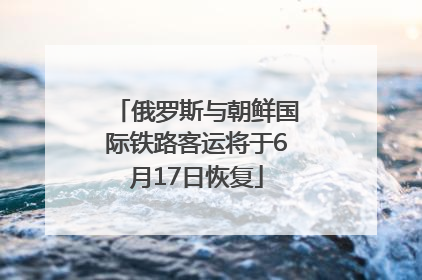 俄罗斯与朝鲜国际铁路客运将于6月17日恢复