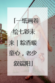 一纸画卷·绘七彩未来｜粽香暖童心，老少叙端阳