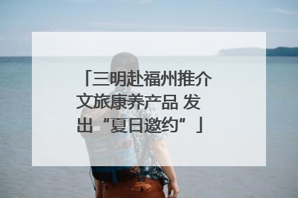 三明赴福州推介文旅康养产品 发出“夏日邀约”