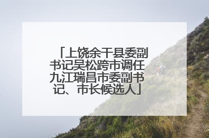 上饶余干县委副书记吴松跨市调任九江瑞昌市委副书记、市长候选人
