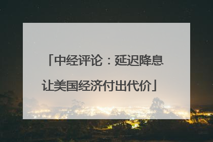 中经评论：延迟降息让美国经济付出代价