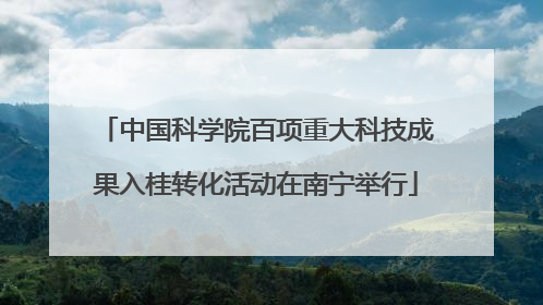 中国科学院百项重大科技成果入桂转化活动在南宁举行