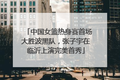 中国女篮热身赛首场大胜波黑队，张子宇在临沂上演完美首秀