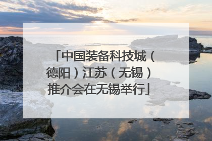 中国装备科技城（德阳）江苏（无锡）推介会在无锡举行