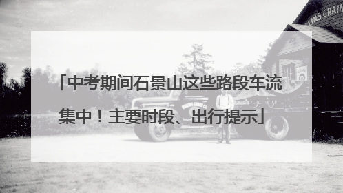 中考期间石景山这些路段车流集中！主要时段、出行提示