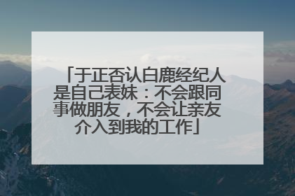 于正否认白鹿经纪人是自己表妹：不会跟同事做朋友，不会让亲友介入到我的工作
