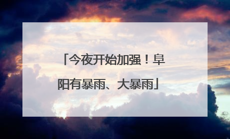 今夜开始加强！阜阳有暴雨、大暴雨
