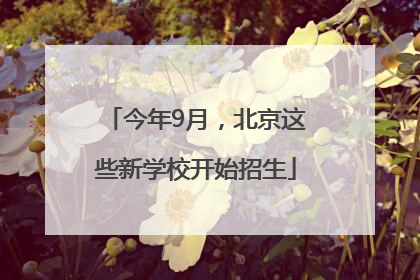 今年9月，北京这些新学校开始招生