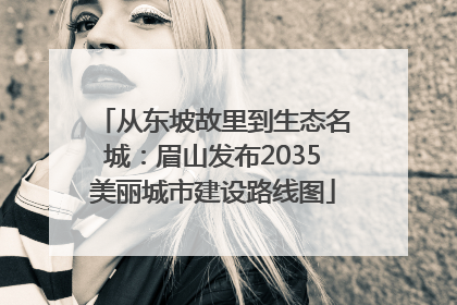 从东坡故里到生态名城：眉山发布2035美丽城市建设路线图