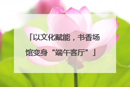 以文化赋能，书香场馆变身“端午客厅”