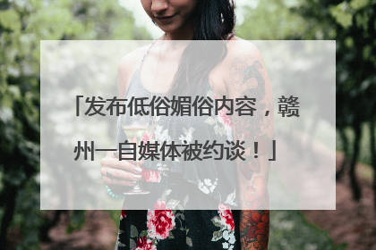 发布低俗媚俗内容，赣州一自媒体被约谈！