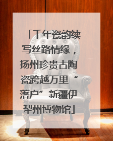 千年瓷韵续写丝路情缘，扬州珍贵古陶瓷跨越万里“落户”新疆伊犁州博物馆