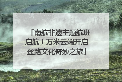 南航非遗主题航班启航！万米云端开启丝路文化奇妙之旅
