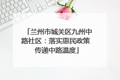 兰州市城关区九州中路社区：落实惠民政策 传递中路温度