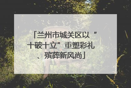 兰州市城关区以“十破十立”重塑彩礼、殡葬新风尚