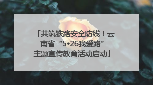 共筑铁路安全防线！云南省“5•26我爱路”主题宣传教育活动启动