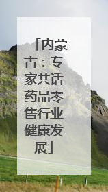 内蒙古：专家共话药品零售行业健康发展