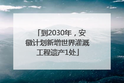 到2030年，安徽计划新增世界灌溉工程遗产1处