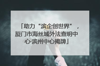 助力“滨企创世界”，厦门市海丝域外法查明中心·滨州中心揭牌