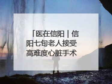 医在信阳｜信阳七旬老人接受高难度心脏手术“重获新生”