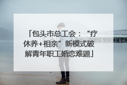 包头市总工会：“疗休养+相亲”新模式破解青年职工婚恋难题