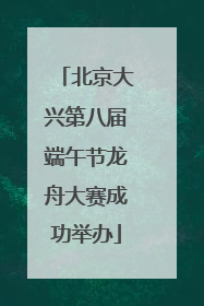 北京大兴第八届端午节龙舟大赛成功举办