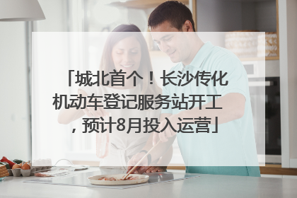 城北首个！长沙传化机动车登记服务站开工，预计8月投入运营