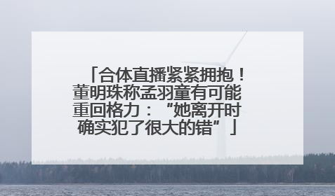 合体直播紧紧拥抱！董明珠称孟羽童有可能重回格力：“她离开时确实犯了很大的错”
