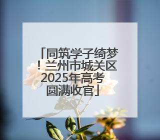 同筑学子绮梦！兰州市城关区2025年高考圆满收官