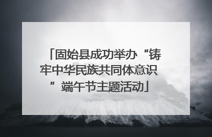 固始县成功举办“铸牢中华民族共同体意识”端午节主题活动