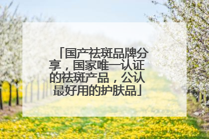 国产祛斑品牌分享，国家唯一认证的祛斑产品，公认最好用的护肤品
