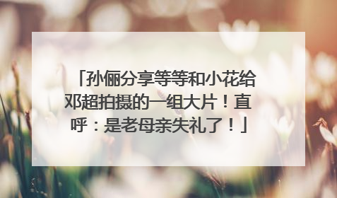 孙俪分享等等和小花给邓超拍摄的一组大片！直呼：是老母亲失礼了！