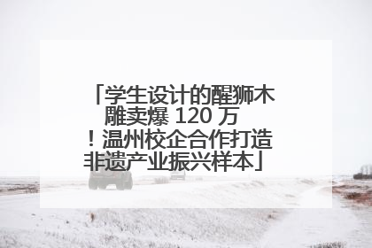 学生设计的醒狮木雕卖爆 120 万！温州校企合作打造非遗产业振兴样本